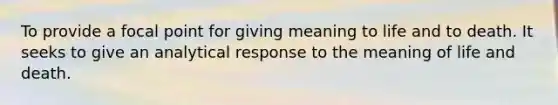 To provide a focal point for giving meaning to life and to death. It seeks to give an analytical response to the meaning of life and death.