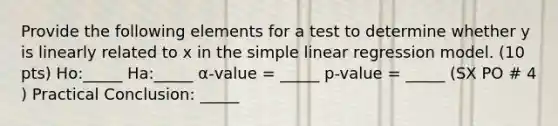 Provide the following elements for a test to determine whether y is linearly related to x in the simple linear regression model. (10 pts) Ho:_____ Ha:_____ α-value = _____ p-value = _____ (SX PO # 4 ) Practical Conclusion: _____