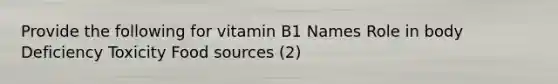 Provide the following for vitamin B1 Names Role in body Deficiency Toxicity Food sources (2)