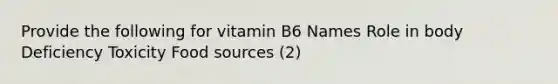 Provide the following for vitamin B6 Names Role in body Deficiency Toxicity Food sources (2)