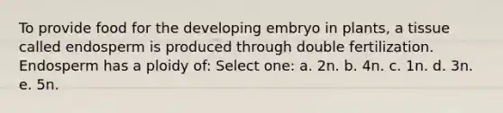 To provide food for the developing embryo in plants, a tissue called endosperm is produced through double fertilization. Endosperm has a ploidy of: Select one: a. 2n. b. 4n. c. 1n. d. 3n. e. 5n.