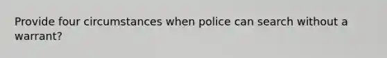 Provide four circumstances when police can search without a warrant?