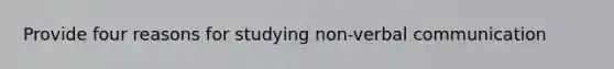 Provide four reasons for studying non-verbal communication