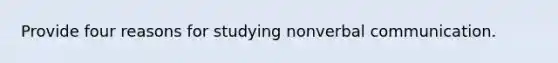 Provide four reasons for studying nonverbal communication.