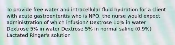 To provide free water and intracellular fluid hydration for a client with acute gastroenteritis who is NPO, the nurse would expect administration of which infusion? Dextrose 10% in water Dextrose 5% in water Dextrose 5% in normal saline (0.9%) Lactated Ringer's solution