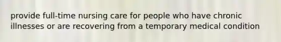 provide full-time nursing care for people who have chronic illnesses or are recovering from a temporary medical condition