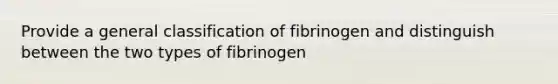 Provide a general classification of fibrinogen and distinguish between the two types of fibrinogen