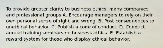 To provide greater clarity to <a href='https://www.questionai.com/knowledge/kwbzkhjXWb-business-ethics' class='anchor-knowledge'>business ethics</a>, many companies and professional groups A. Encourage managers to rely on their own personal sense of right and wrong. B. Post consequences to unethical behavior. C. Publish a code of conduct. D. Conduct annual training seminars on business ethics. E. Establish a reward system for those who display ethical behavior.