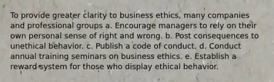 To provide greater clarity to business ethics, many companies and professional groups a. Encourage managers to rely on their own personal sense of right and wrong. b. Post consequences to unethical behavior. c. Publish a code of conduct. d. Conduct annual training seminars on business ethics. e. Establish a reward system for those who display ethical behavior.