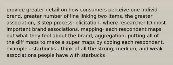 provide greater detail on how consumers perceive one individ brand, greater number of line linking two items, the greater association, 3 step process: elicitation- where researcher ID most important brand associations, mapping- each respondent maps out what they feel about the brand, aggregation- putting all of the diff maps to make a super maps by coding each respondent. example - starbucks - think of all the strong, medium, and weak associations people have with starbucks