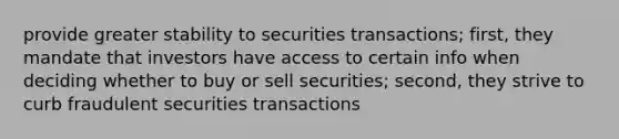 provide greater stability to securities transactions; first, they mandate that investors have access to certain info when deciding whether to buy or sell securities; second, they strive to curb fraudulent securities transactions