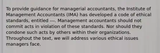 To provide guidance for managerial accountants, the Institute of Management Accountants (IMA) has developed a code of ethical standards, entitled ---. Management accountants should not commit acts in violation of these standards. Nor should they condone such acts by others within their organizations. Throughout the text, we will address various ethical issues managers face.