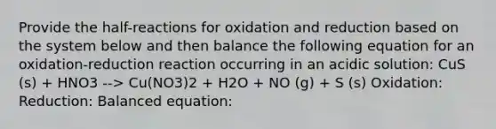 Provide the half-reactions for oxidation and reduction based on the system below and then balance the following equation for an oxidation-reduction reaction occurring in an acidic solution: CuS (s) + HNO3 --> Cu(NO3)2 + H2O + NO (g) + S (s) Oxidation: Reduction: Balanced equation: