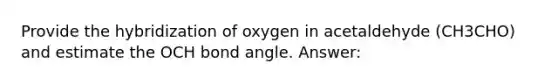 Provide the hybridization of oxygen in acetaldehyde (CH3CHO) and estimate the OCH bond angle. Answer: