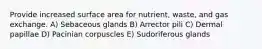 Provide increased surface area for nutrient, waste, and gas exchange. A) Sebaceous glands B) Arrector pili C) Dermal papillae D) Pacinian corpuscles E) Sudoriferous glands