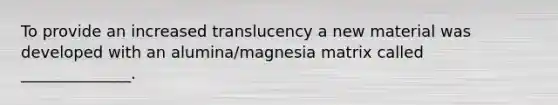 To provide an increased translucency a new material was developed with an alumina/magnesia matrix called ______________.