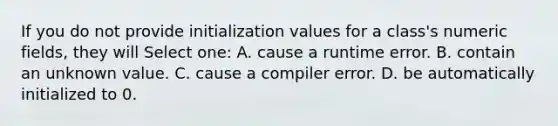 If you do not provide initialization values for a class's numeric fields, they will Select one: A. cause a runtime error. B. contain an unknown value. C. cause a compiler error. D. be automatically initialized to 0.