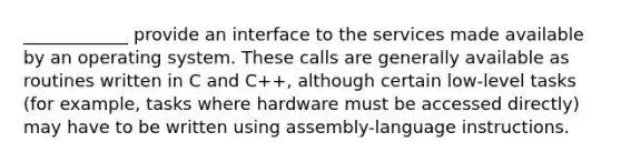 ____________ provide an interface to the services made available by an operating system. These calls are generally available as routines written in C and C++, although certain low-level tasks (for example, tasks where hardware must be accessed directly) may have to be written using assembly-language instructions.