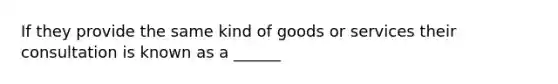 If they provide the same kind of goods or services their consultation is known as a ______