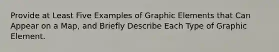 Provide at Least Five Examples of Graphic Elements that Can Appear on a Map, and Briefly Describe Each Type of Graphic Element.