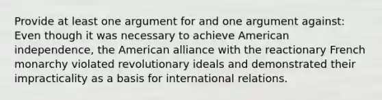 Provide at least one argument for and one argument against: Even though it was necessary to achieve American independence, the American alliance with the reactionary French monarchy violated revolutionary ideals and demonstrated their impracticality as a basis for international relations.