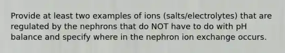 Provide at least two examples of ions (salts/electrolytes) that are regulated by the nephrons that do NOT have to do with pH balance and specify where in the nephron ion exchange occurs.