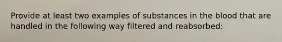 Provide at least two examples of substances in <a href='https://www.questionai.com/knowledge/k7oXMfj7lk-the-blood' class='anchor-knowledge'>the blood</a> that are handled in the following way filtered and reabsorbed: