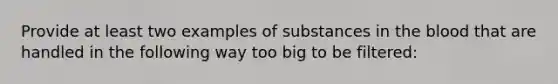 Provide at least two examples of substances in <a href='https://www.questionai.com/knowledge/k7oXMfj7lk-the-blood' class='anchor-knowledge'>the blood</a> that are handled in the following way too big to be filtered: