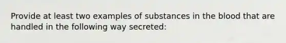 Provide at least two examples of substances in <a href='https://www.questionai.com/knowledge/k7oXMfj7lk-the-blood' class='anchor-knowledge'>the blood</a> that are handled in the following way secreted: