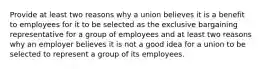 Provide at least two reasons why a union believes it is a benefit to employees for it to be selected as the exclusive bargaining representative for a group of employees and at least two reasons why an employer believes it is not a good idea for a union to be selected to represent a group of its employees.