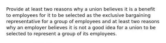 Provide at least two reasons why a union believes it is a benefit to employees for it to be selected as the exclusive bargaining representative for a group of employees and at least two reasons why an employer believes it is not a good idea for a union to be selected to represent a group of its employees.