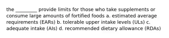 the _________ provide limits for those who take supplements or consume large amounts of fortified foods a. estimated average requirements (EARs) b. tolerable upper intake levels (ULs) c. adequate intake (AIs) d. recommended dietary allowance (RDAs)