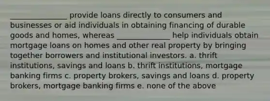 _______________ provide loans directly to consumers and businesses or aid individuals in obtaining financing of durable goods and homes, whereas ______________ help individuals obtain mortgage loans on homes and other real property by bringing together borrowers and institutional investors. a. thrift institutions, savings and loans b. thrift institutions, mortgage banking firms c. property brokers, savings and loans d. property brokers, mortgage banking firms e. none of the above