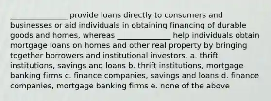 _______________ provide loans directly to consumers and businesses or aid individuals in obtaining financing of durable goods and homes, whereas ______________ help individuals obtain mortgage loans on homes and other real property by bringing together borrowers and institutional investors. a. thrift institutions, savings and loans b. thrift institutions, mortgage banking firms c. finance companies, savings and loans d. finance companies, mortgage banking firms e. none of the above