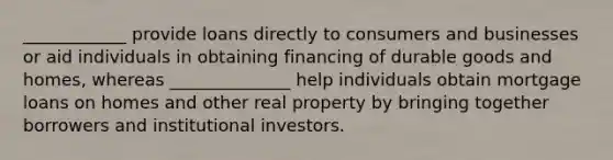 ____________ provide loans directly to consumers and businesses or aid individuals in obtaining financing of durable goods and homes, whereas ______________ help individuals obtain mortgage loans on homes and other real property by bringing together borrowers and institutional investors.