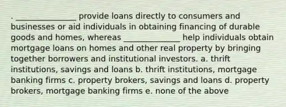 . _______________ provide loans directly to consumers and businesses or aid individuals in obtaining financing of durable goods and homes, whereas ______________ help individuals obtain mortgage loans on homes and other real property by bringing together borrowers and institutional investors. a. thrift institutions, savings and loans b. thrift institutions, mortgage banking firms c. property brokers, savings and loans d. property brokers, mortgage banking firms e. none of the above