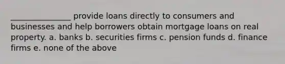 _______________ provide loans directly to consumers and businesses and help borrowers obtain mortgage loans on real property. a. banks b. securities firms c. pension funds d. finance firms e. none of the above