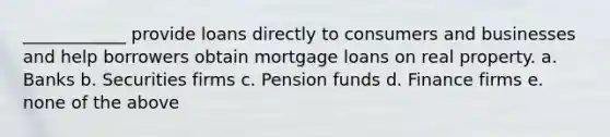 ____________ provide loans directly to consumers and businesses and help borrowers obtain mortgage loans on real property. a. Banks b. Securities firms c. Pension funds d. Finance firms e. none of the above