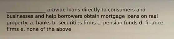 ________________ provide loans directly to consumers and businesses and help borrowers obtain mortgage loans on real property. a. banks b. securities firms c. pension funds d. finance firms e. none of the above