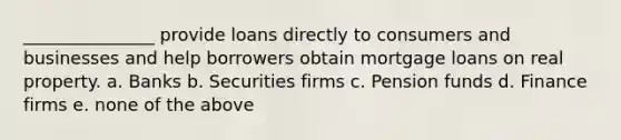 _______________ provide loans directly to consumers and businesses and help borrowers obtain mortgage loans on real property. a. Banks b. Securities firms c. Pension funds d. Finance firms e. none of the above