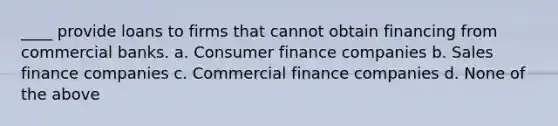 ____ provide loans to firms that cannot obtain financing from commercial banks. a. Consumer finance companies b. Sales finance companies c. Commercial finance companies d. None of the above