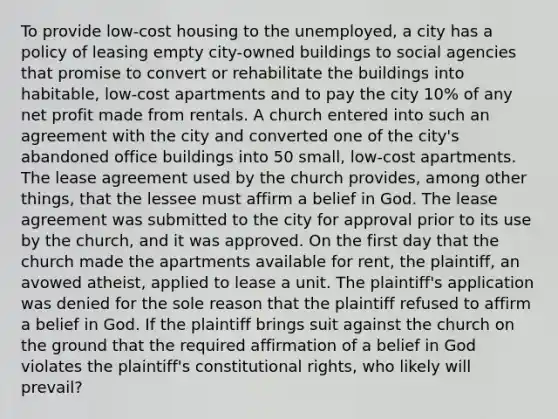 To provide low-cost housing to the unemployed, a city has a policy of leasing empty city-owned buildings to social agencies that promise to convert or rehabilitate the buildings into habitable, low-cost apartments and to pay the city 10% of any net profit made from rentals. A church entered into such an agreement with the city and converted one of the city's abandoned office buildings into 50 small, low-cost apartments. The lease agreement used by the church provides, among other things, that the lessee must affirm a belief in God. The lease agreement was submitted to the city for approval prior to its use by the church, and it was approved. On the first day that the church made the apartments available for rent, the plaintiff, an avowed atheist, applied to lease a unit. The plaintiff's application was denied for the sole reason that the plaintiff refused to affirm a belief in God. If the plaintiff brings suit against the church on the ground that the required affirmation of a belief in God violates the plaintiff's constitutional rights, who likely will prevail?