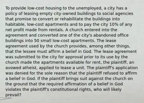 To provide low-cost housing to the unemployed, a city has a policy of leasing empty city-owned buildings to social agencies that promise to convert or rehabilitate the buildings into habitable, low-cost apartments and to pay the city 10% of any net profit made from rentals. A church entered into the agreement and converted one of the city's abandoned office buildings into 50 small low-cost apartments. The lease agreement used by the church provides, among other things, that the lessee must affirm a belief in God. The lease agreement was submitted to the city for approval prior to its use by the church made the apartments available for rent, the plaintiff, an avowed atheist, applied to lease a unit. The plaintiff's application was denied for the sole reason that the plaintiff refused to affirm a belief in God. If the plaintiff brings suit against the church on the ground that the required affirmation of a belief in God violates the plaintiff's constitutional rights, who will likely prevail?