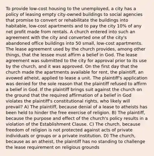 To provide low-cost housing to the unemployed, a city has a policy of leasing empty city-owned buildings to social agencies that promise to convert or rehabilitate the buildings into habitable, low-cost apartments and to pay the city 10% of any net profit made from rentals. A church entered into such an agreement with the city and converted one of the city's abandoned office buildings into 50 small, low-cost apartments. The lease agreement used by the church provides, among other things, that the lessee must affirm a belief in God. The lease agreement was submitted to the city for approval prior to its use by the church, and it was approved. On the first day that the church made the apartments available for rent, the plaintiff, an avowed atheist, applied to lease a unit. The plaintiff's application was denied for the sole reason that the plaintiff refused to affirm a belief in God. If the plaintiff brings suit against the church on the ground that the required affirmation of a belief in God violates the plaintiff's constitutional rights, who likely will prevail? A) The plaintiff, because denial of a lease to atheists has been held to hinder the free exercise of religion. B) The plaintiff, because the purpose and effect of the church's policy results in a violation of the <a href='https://www.questionai.com/knowledge/k302frMcPQ-establishment-clause' class='anchor-knowledge'>establishment clause</a>. C) The church, because <a href='https://www.questionai.com/knowledge/kUeWpBQLDM-freedom-of-religion' class='anchor-knowledge'>freedom of religion</a> is not protected against acts of private individuals or groups or a private institution. D) The church, because as an atheist, the plaintiff has no standing to challenge the lease requirement on religious grounds