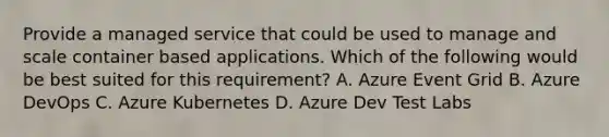 Provide a managed service that could be used to manage and scale container based applications. Which of the following would be best suited for this requirement? A. Azure Event Grid B. Azure DevOps C. Azure Kubernetes D. Azure Dev Test Labs