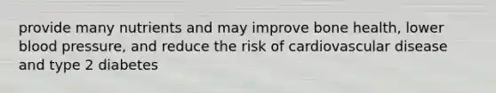 provide many nutrients and may improve bone health, lower blood pressure, and reduce the risk of cardiovascular disease and type 2 diabetes