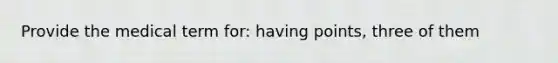 Provide the medical term for: having points, three of them