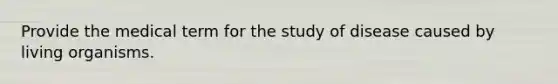 Provide the medical term for the study of disease caused by living organisms.