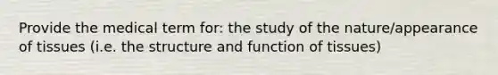 Provide the medical term for: the study of the nature/appearance of tissues (i.e. the structure and function of tissues)