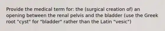 Provide the medical term for: the (surgical creation of) an opening between the renal pelvis and the bladder (use the Greek root "cyst" for "bladder" rather than the Latin "vesic")